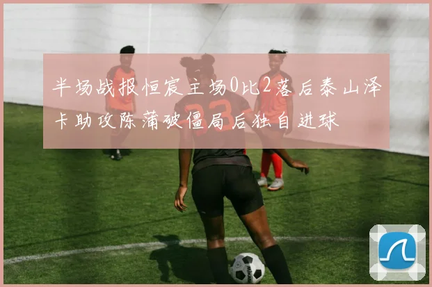 半场战报恒宸主场0比2落后泰山泽卡助攻陈蒲破僵局后独自进球