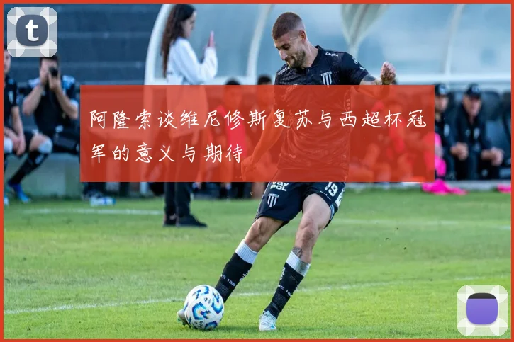阿隆索谈维尼修斯复苏与西超杯冠军的意义与期待