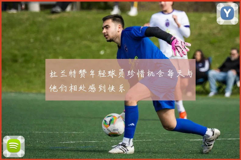 杜兰特赞年轻球员珍惜机会每天与他们相处感到快乐