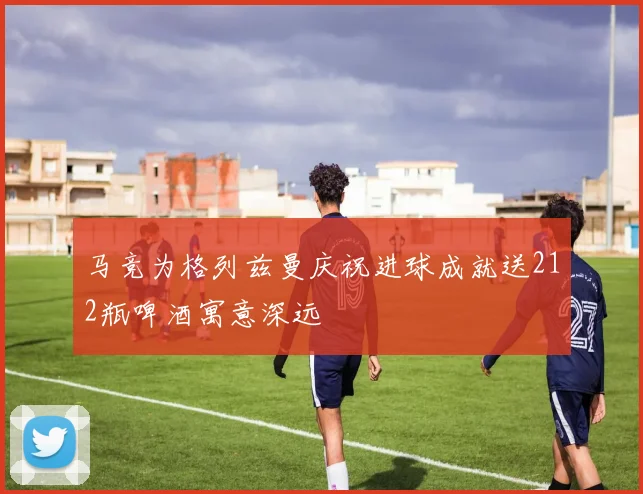 马竞为格列兹曼庆祝进球成就送212瓶啤酒寓意深远