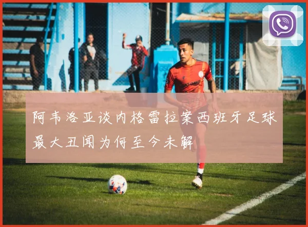 阿韦洛亚谈内格雷拉案西班牙足球最大丑闻为何至今未解