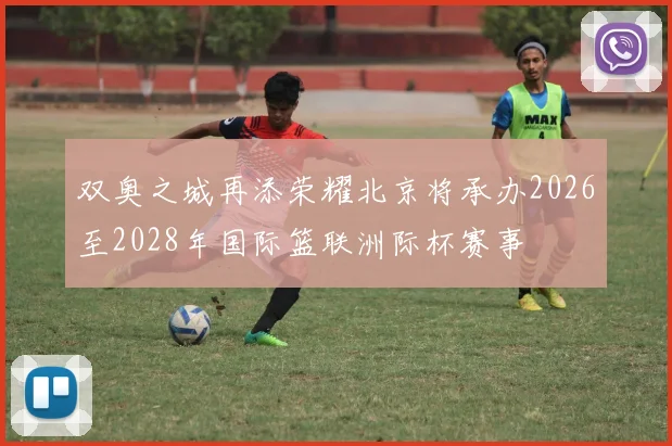 双奥之城再添荣耀北京将承办2026至2028年国际篮联洲际杯赛事