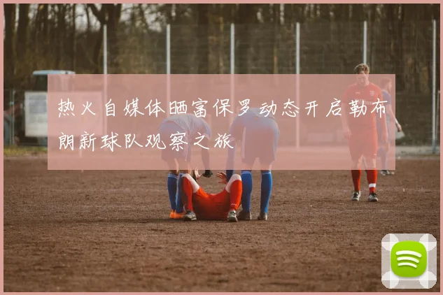 热火自媒体晒富保罗动态开启勒布朗新球队观察之旅