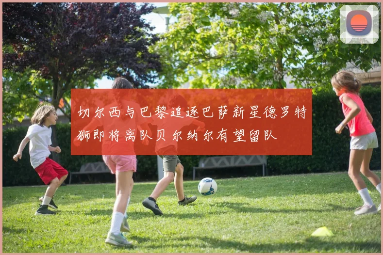 切尔西与巴黎追逐巴萨新星德罗特狮即将离队贝尔纳尔有望留队