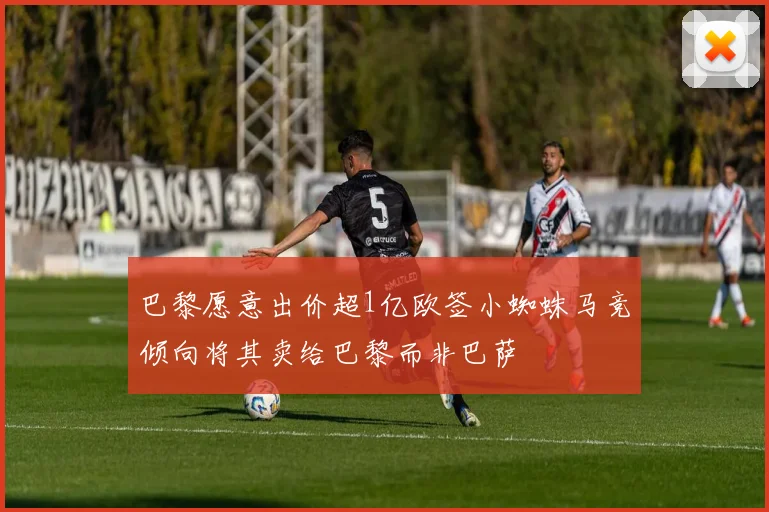 巴黎愿意出价超1亿欧签小蜘蛛马竞倾向将其卖给巴黎而非巴萨