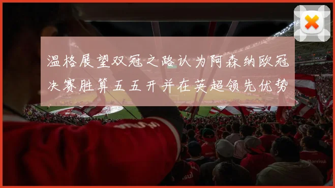 温格展望双冠之路认为阿森纳欧冠决赛胜算五五开并在英超领先优势明显