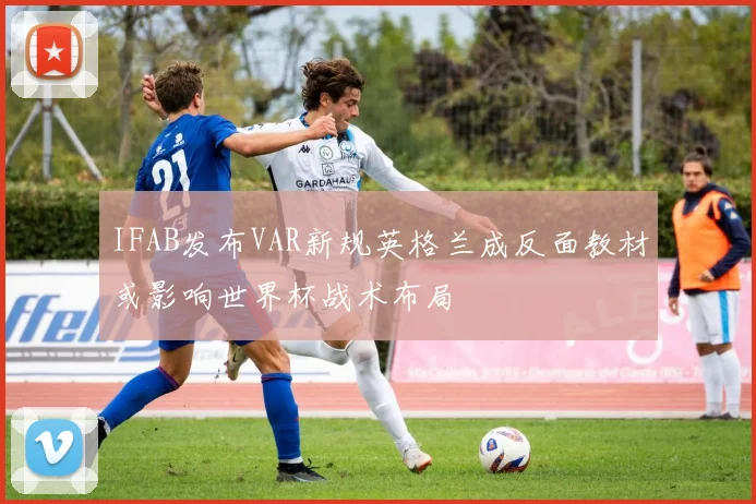 IFAB发布VAR新规英格兰成反面教材或影响世界杯战术布局