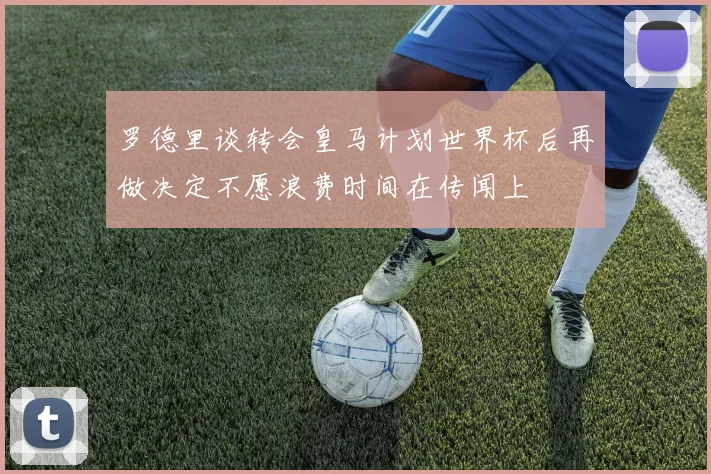 罗德里谈转会皇马计划世界杯后再做决定不愿浪费时间在传闻上