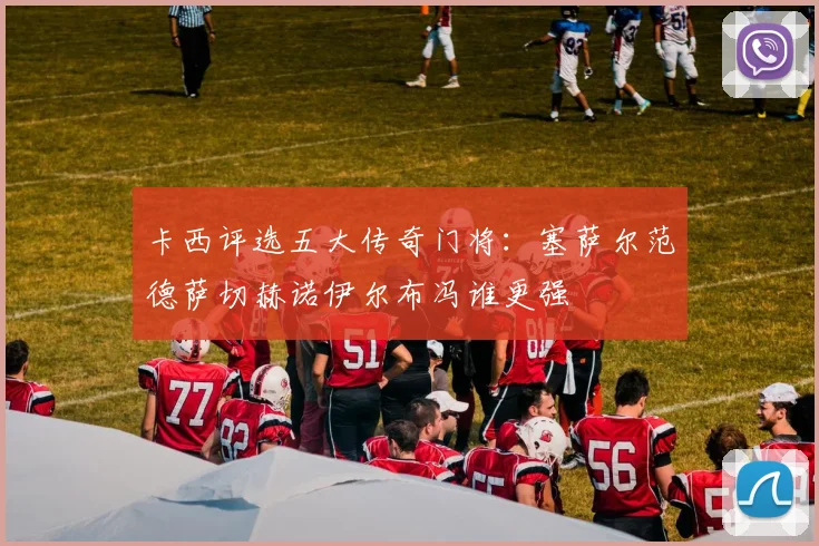 卡西评选五大传奇门将：塞萨尔范德萨切赫诺伊尔布冯谁更强
