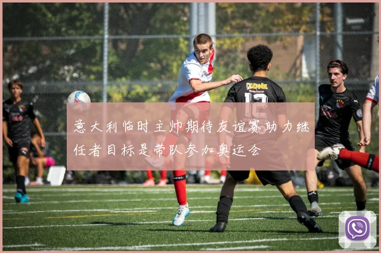 意大利临时主帅期待友谊赛助力继任者目标是带队参加奥运会