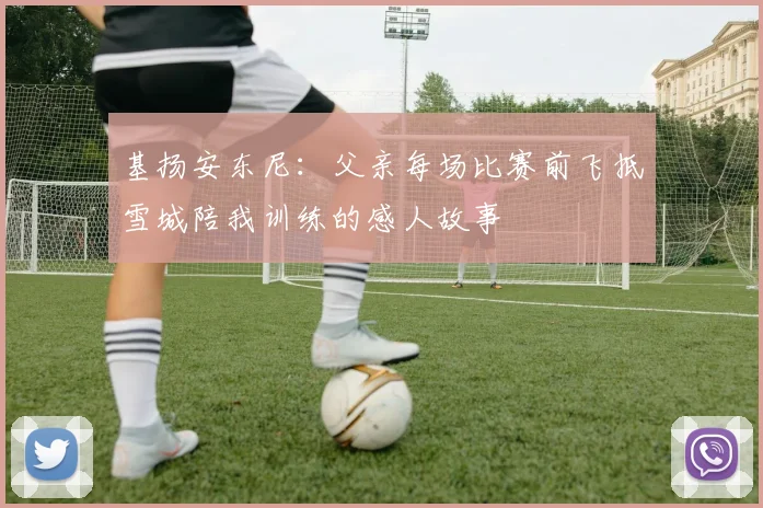 基扬安东尼：父亲每场比赛前飞抵雪城陪我训练的感人故事